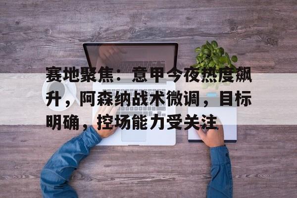 九游娱乐-关于赛地聚焦：意甲今夜热度飙升，阿森纳战术微调，目标明确，控场能力受关注的信息
